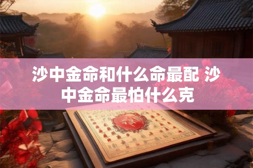 沙中金命和什么命最配 沙中金命最怕什么克 沙中金命和什么命最配 沙中金命最怕什么克