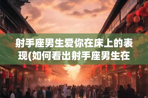射手座男生爱你在床上的表现(如何看出射手座男生在床上爱你的表现？)