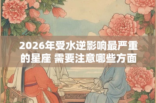 2026年受水逆影响最严重的星座 需要注意哪些方面