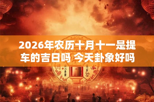 2026年农历十月十一是提车的吉日吗 今天卦象好吗