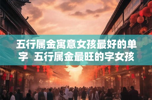 五行属金寓意女孩最好的单字  五行属金最旺的字女孩