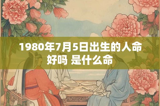 1980年7月5日出生的人命好吗 是什么命