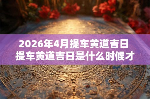 2026年4月提车黄道吉日 提车黄道吉日是什么时候才能在2026年4月出现