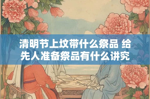 清明节上坟带什么祭品 给先人准备祭品有什么讲究 清明节上坟带什么祭品 给先人准备祭品有什么讲究