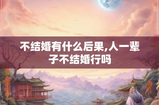 不结婚有什么后果,人一辈子不结婚行吗
