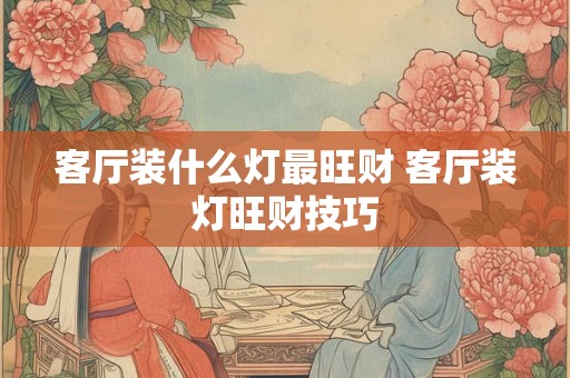 客厅装什么灯最旺财 客厅装灯旺财技巧 客厅装什么灯最旺财 客厅装灯旺财技巧