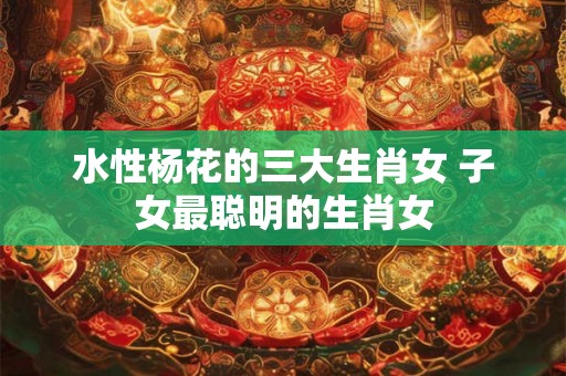 水性杨花的三大生肖女 子女最聪明的生肖女 水性杨花的三大生肖女 子女最聪明的生肖女