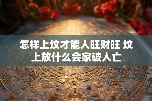怎样上坟才能人旺财旺 坟上放什么会家破人亡
