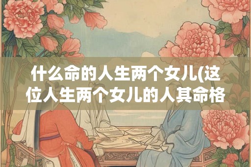 什么命的人生两个女儿(这位人生两个女儿的人其命格是什么)