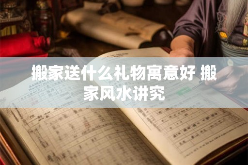 搬家送什么礼物寓意好 搬家风水讲究