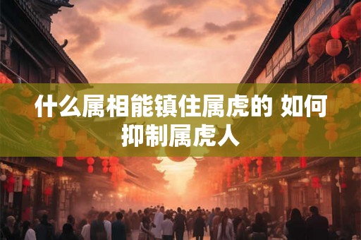 什么属相能镇住属虎的 如何抑制属虎人
