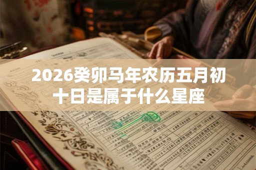 2026癸卯马年农历五月初十日是属于什么星座 2026癸卯马年农历五月初十日是属于什么星座