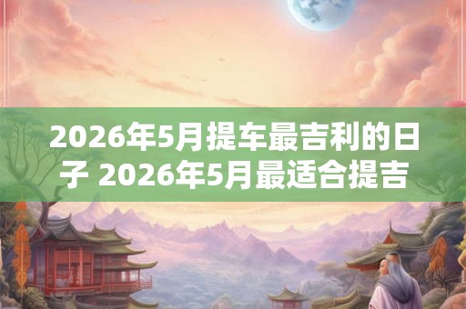 2026年5月提车最吉利的日子 2026年5月最适合提吉利车的日子是哪天 2026年5月提车最吉利的日子 2026年5月最适合提吉利车的日子是哪天