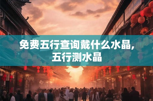 免费五行查询戴什么水晶,五行测水晶 免费五行查询戴什么水晶,五行测水晶