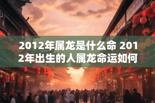 2012年属龙是什么命 2012年出生的人属龙命运如何