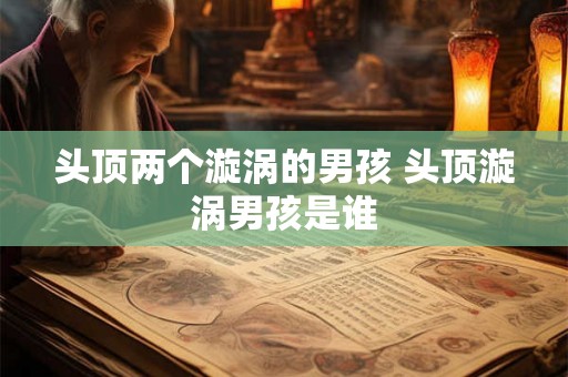 头顶两个漩涡的男孩 头顶漩涡男孩是谁