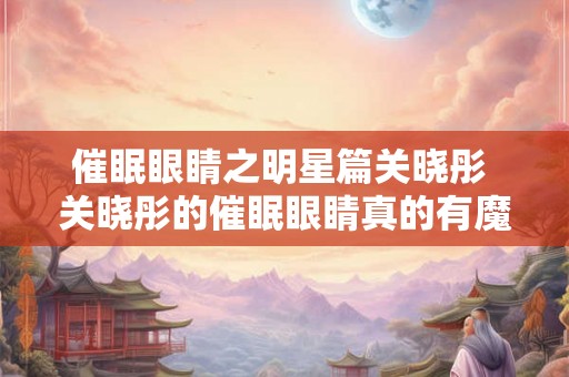 催眠眼睛之明星篇关晓彤 关晓彤的催眠眼睛真的有魔力吗