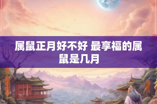 属鼠正月好不好 最享福的属鼠是几月