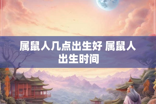 属鼠人几点出生好 属鼠人出生时间