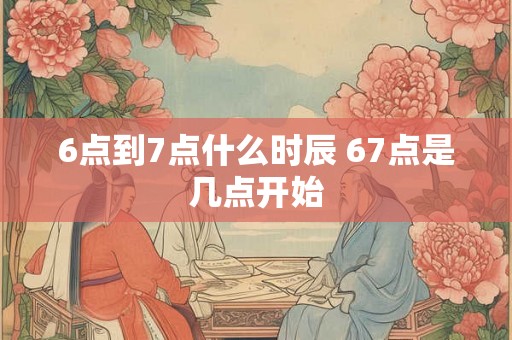6点到7点什么时辰 67点是几点开始
