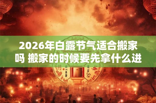 2026年白露节气适合搬家吗 搬家的时候要先拿什么进门才好 2026年白露节气适合搬家吗 搬家的时候要先拿什么进门才好
