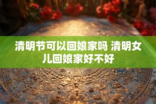 清明节可以回娘家吗 清明女儿回娘家好不好