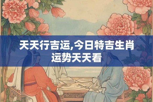 天天行吉运,今日特吉生肖运势天天看