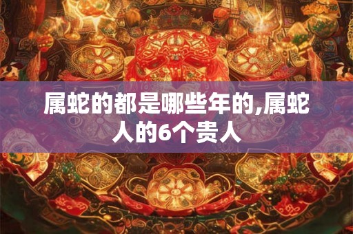 属蛇的都是哪些年的,属蛇人的6个贵人