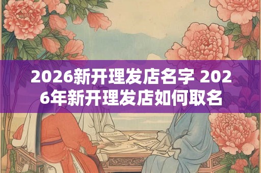 2026新开理发店名字 2026年新开理发店如何取名 2026新开理发店名字 2026年新开理发店如何取名