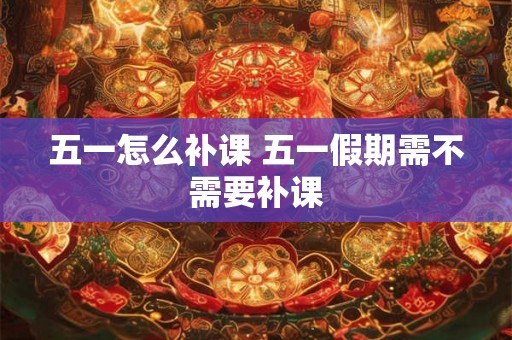 五一怎么补课 五一假期需不需要补课 五一怎么补课 五一假期需不需要补课