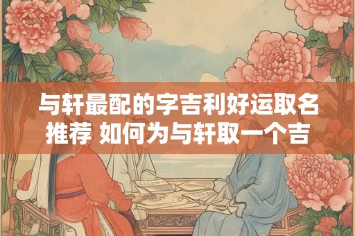 与轩最配的字吉利好运取名推荐 如何为与轩取一个吉利好运的名字推荐