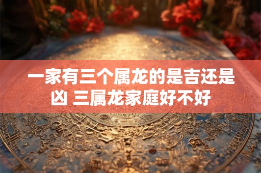 一家有三个属龙的是吉还是凶 三属龙家庭好不好