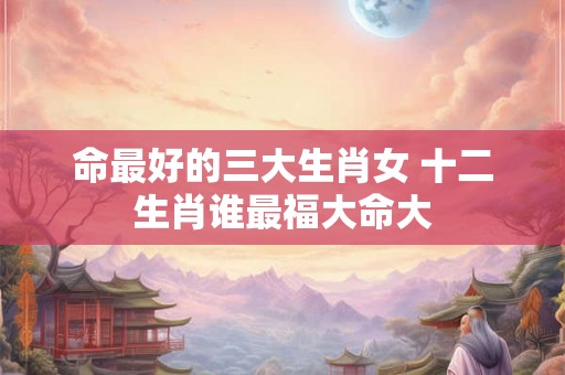 命最好的三大生肖女 十二生肖谁最福大命大