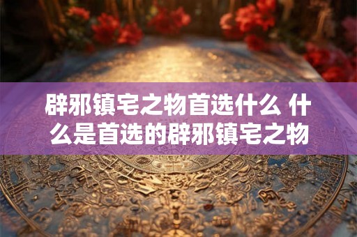 辟邪镇宅之物首选什么 什么是首选的辟邪镇宅之物