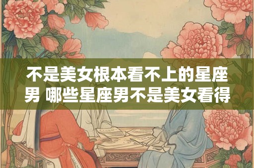 不是美女根本看不上的星座男 哪些星座男不是美女看得上的