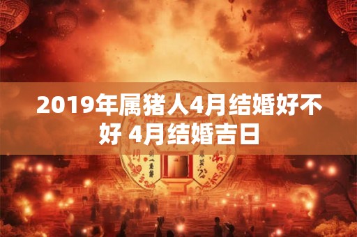 2019年属猪人4月结婚好不好 4月结婚吉日