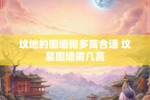 坟地的围墙砌多高合适 坟墓围墙需几高 坟地的围墙砌多高合适 坟墓围墙需几高