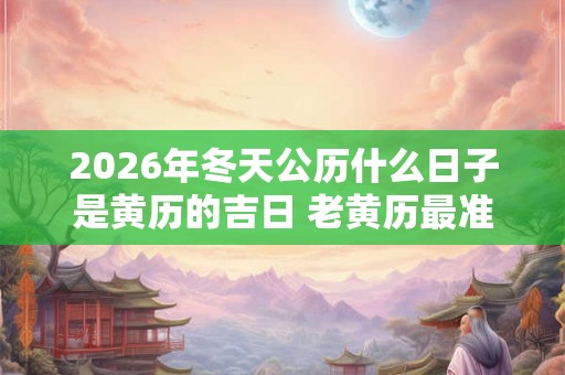 2026年冬天公历什么日子是黄历的吉日 老黄历最准确版本