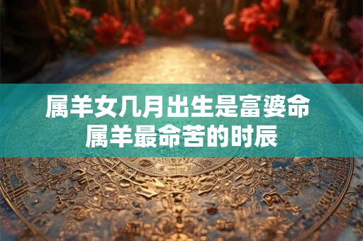 属羊女几月出生是富婆命 属羊最命苦的时辰