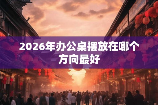 2026年办公桌摆放在哪个方向最好