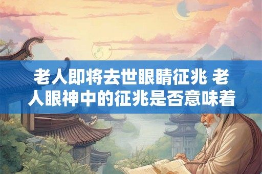 老人即将去世眼睛征兆 老人眼神中的征兆是否意味着其即将离世
