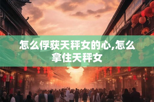 怎么俘获天秤女的心,怎么拿住天秤女