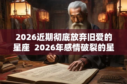 2026近期彻底放弃旧爱的星座  2026年感情破裂的星座