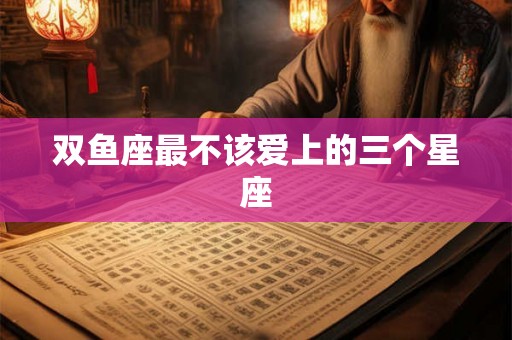 双鱼座最不该爱上的三个星座 双鱼座最不该爱上的三个星座