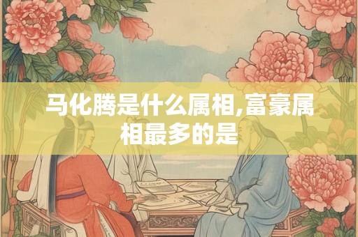 马化腾是什么属相,富豪属相最多的是 马化腾是什么属相,富豪属相最多的是