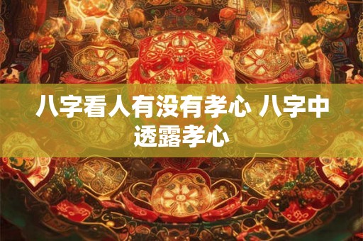 八字看人有没有孝心 八字中透露孝心
