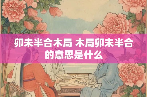 卯未半合木局 木局卯未半合的意思是什么