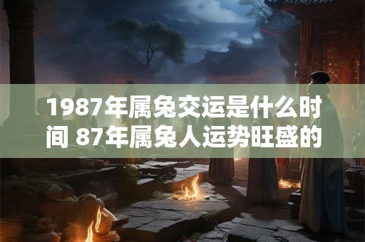 1987年属兔交运是什么时间 87年属兔人运势旺盛的年份 1987年属兔交运是什么时间 87年属兔人运势旺盛的年份