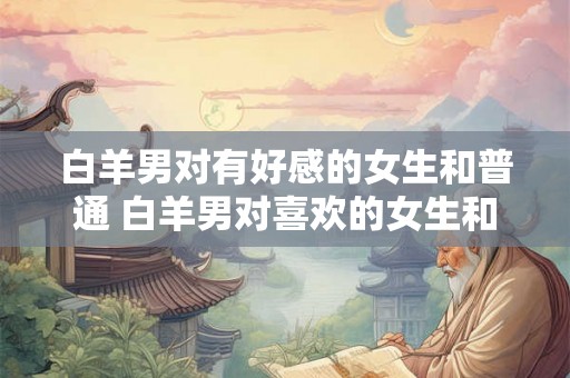 白羊男对有好感的女生和普通 白羊男对喜欢的女生和普通女生有何不同