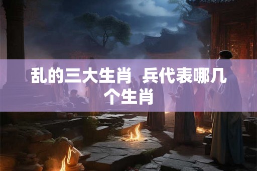 乱的三大生肖  兵代表哪几个生肖